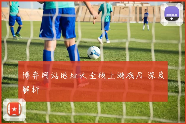 博弈网站地址大全线上游戏厅 深度解析